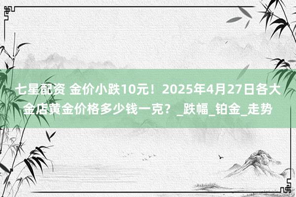 七星配资 金价小跌10元！2025年4月27日各大金店黄金价格多少钱一克？_跌幅_铂金_走势