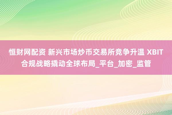 恒财网配资 新兴市场炒币交易所竞争升温 XBIT合规战略撬动全球布局_平台_加密_监管