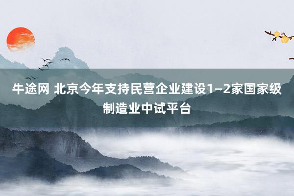牛途网 北京今年支持民营企业建设1—2家国家级制造业中试平台