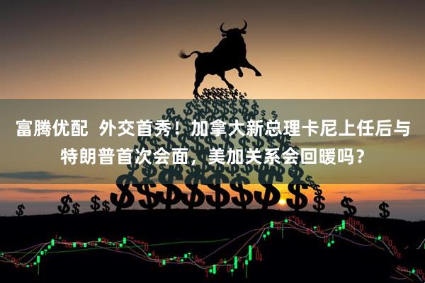 富腾优配  外交首秀！加拿大新总理卡尼上任后与特朗普首次会面，美加关系会回暖吗？