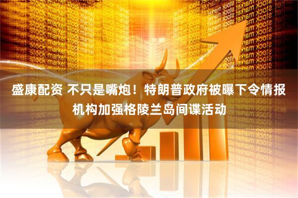 盛康配资 不只是嘴炮！特朗普政府被曝下令情报机构加强格陵兰岛间谍活动