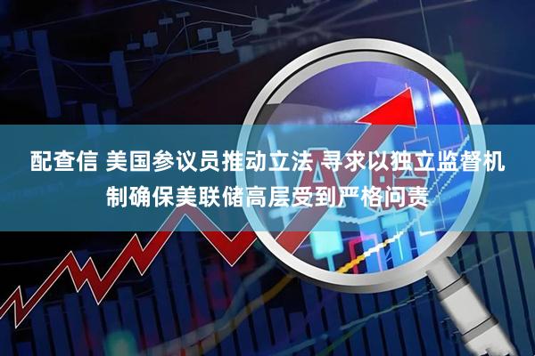 配查信 美国参议员推动立法 寻求以独立监督机制确保美联储高层受到严格问责