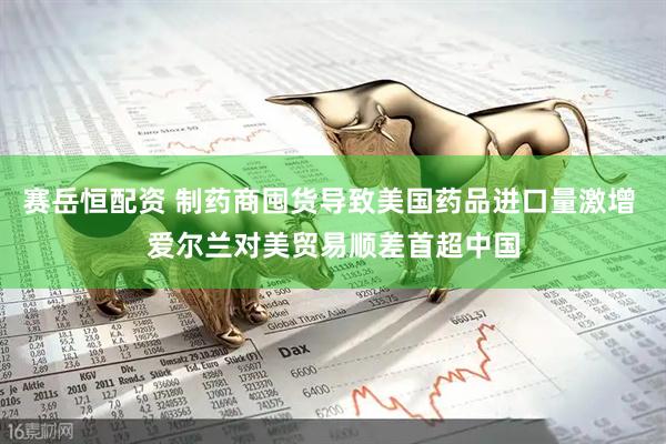 赛岳恒配资 制药商囤货导致美国药品进口量激增 爱尔兰对美贸易顺差首超中国