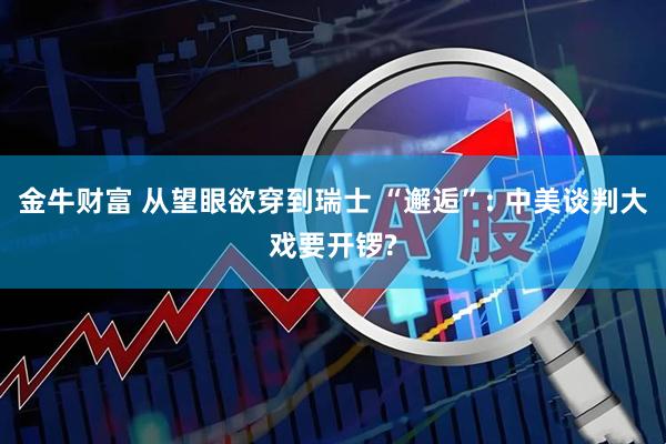 金牛财富 从望眼欲穿到瑞士 “邂逅”: 中美谈判大戏要开锣?