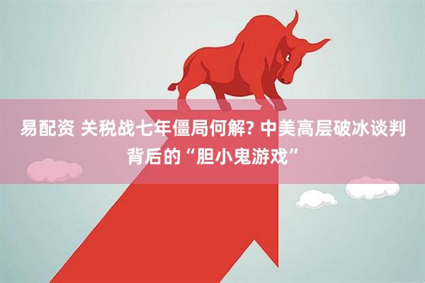 易配资 关税战七年僵局何解? 中美高层破冰谈判背后的“胆小鬼游戏”