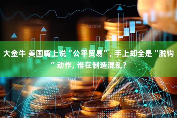 大金牛 美国嘴上说“公平贸易”, 手上却全是“脱钩”动作, 谁在制造混乱?
