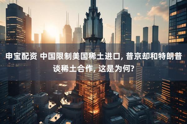 申宝配资 中国限制美国稀土进口, 普京却和特朗普谈稀土合作, 这是为何?