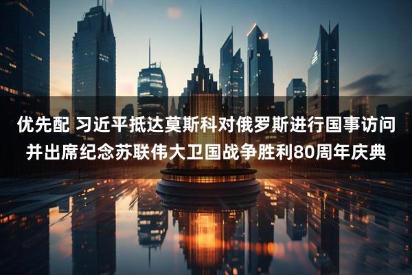 优先配 习近平抵达莫斯科对俄罗斯进行国事访问并出席纪念苏联伟大卫国战争胜利80周年庆典