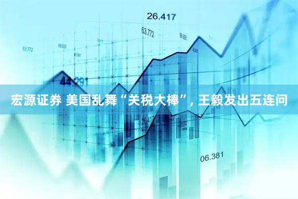 宏源证券 美国乱舞“关税大棒”, 王毅发出五连问