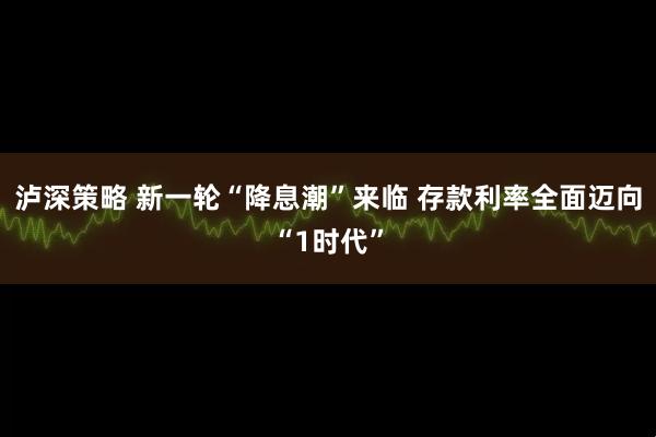 泸深策略 新一轮“降息潮”来临 存款利率全面迈向“1时代”