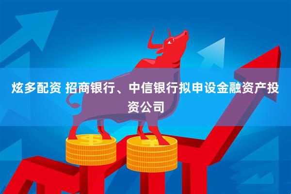炫多配资 招商银行、中信银行拟申设金融资产投资公司
