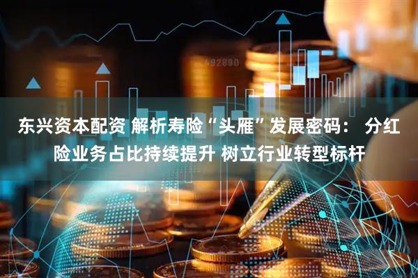 东兴资本配资 解析寿险“头雁”发展密码： 分红险业务占比持续提升 树立行业转型标杆