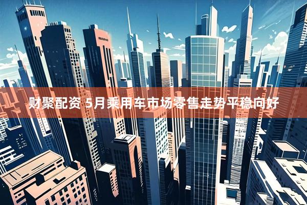 财聚配资 5月乘用车市场零售走势平稳向好