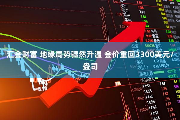 汇金财富 地缘局势骤然升温 金价重回3300美元/盎司