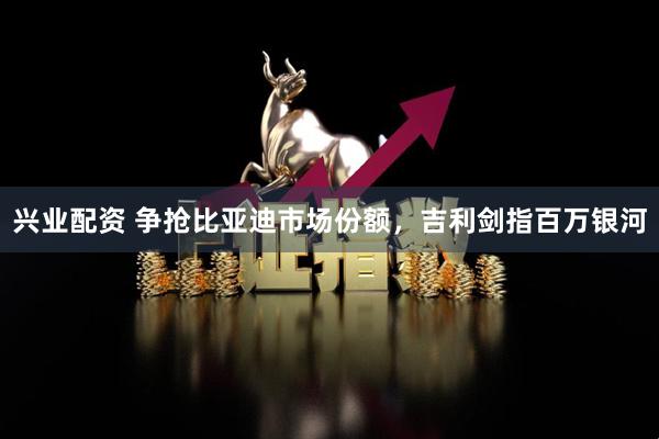 兴业配资 争抢比亚迪市场份额，吉利剑指百万银河