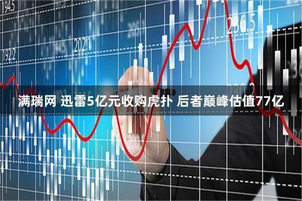 满瑞网 迅雷5亿元收购虎扑 后者巅峰估值77亿