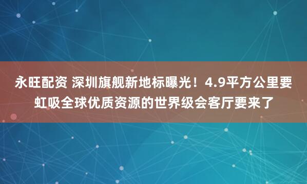 永旺配资 深圳旗舰新地标曝光！4.9平方公里要虹吸全球优质资源的世界级会客厅要来了