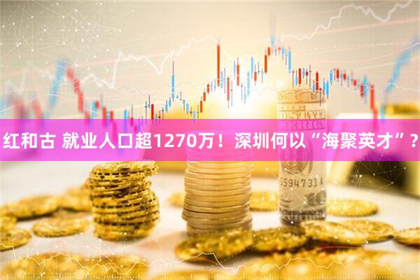 红和古 就业人口超1270万！深圳何以“海聚英才”？