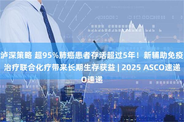 泸深策略 超95%肺癌患者存活超过5年！新辅助免疫治疗联合化疗带来长期生存获益 | 2025 ASCO速递