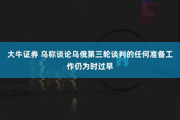 大牛证券 乌称谈论乌俄第三轮谈判的任何准备工作仍为时过早