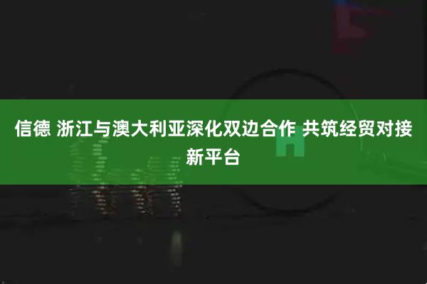 信德 浙江与澳大利亚深化双边合作 共筑经贸对接新平台