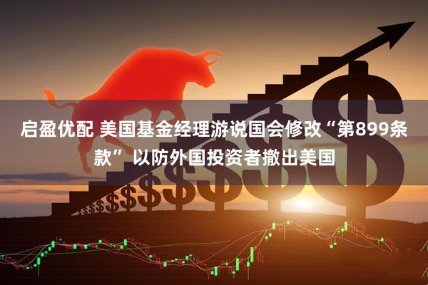 启盈优配 美国基金经理游说国会修改“第899条款” 以防外国投资者撤出美国