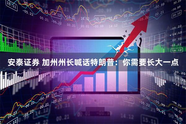 安泰证券 加州州长喊话特朗普：你需要长大一点