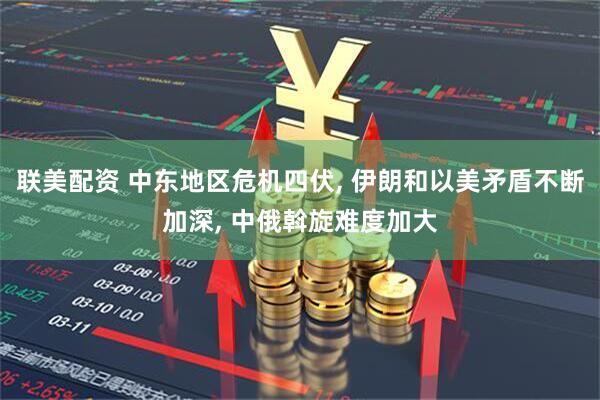 联美配资 中东地区危机四伏, 伊朗和以美矛盾不断加深, 中俄斡旋难度加大