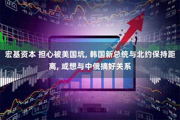 宏基资本 担心被美国坑, 韩国新总统与北约保持距离, 或想与中俄搞好关系