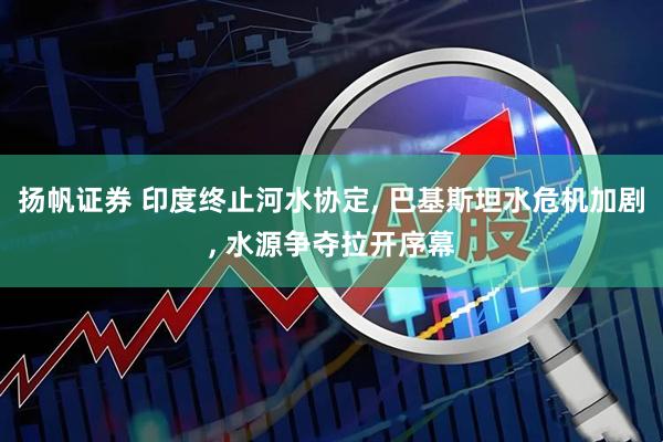 扬帆证券 印度终止河水协定, 巴基斯坦水危机加剧, 水源争夺拉开序幕
