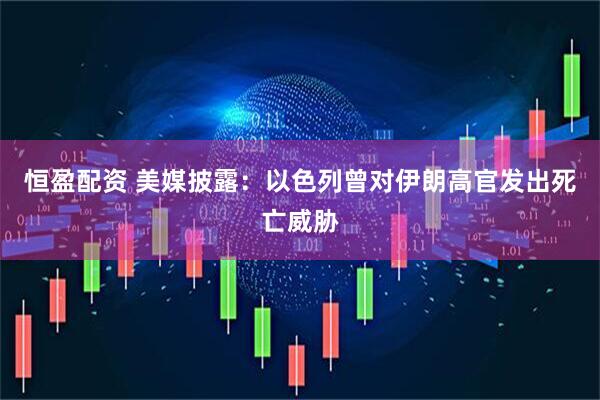 恒盈配资 美媒披露：以色列曾对伊朗高官发出死亡威胁