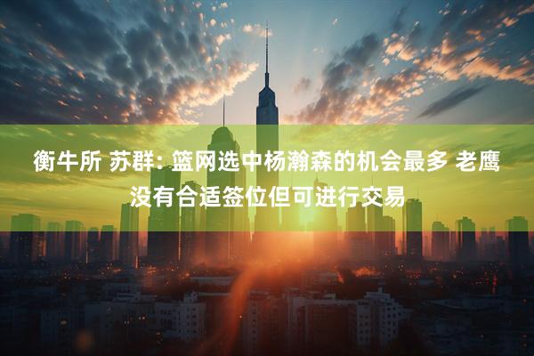 衡牛所 苏群: 篮网选中杨瀚森的机会最多 老鹰没有合适签位但可进行交易