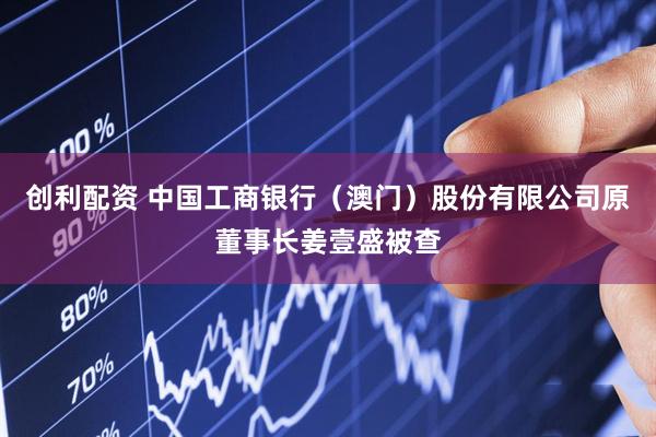 创利配资 中国工商银行（澳门）股份有限公司原董事长姜壹盛被查