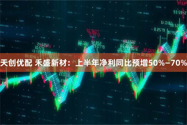 天创优配 禾盛新材：上半年净利同比预增50%—70%