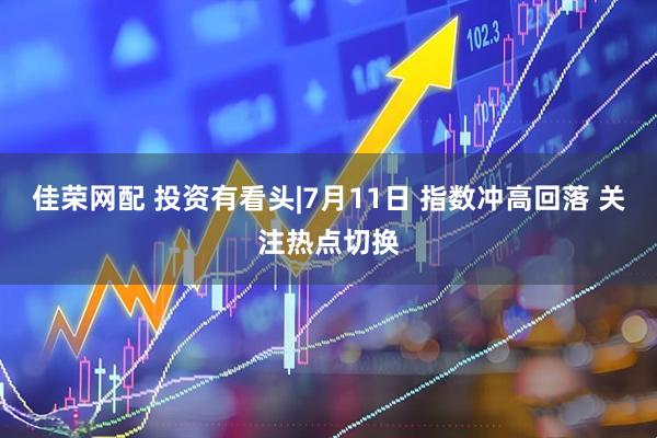 佳荣网配 投资有看头|7月11日 指数冲高回落 关注热点切换