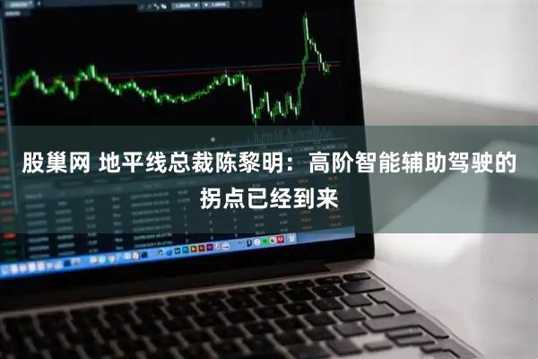 股巢网 地平线总裁陈黎明：高阶智能辅助驾驶的拐点已经到来