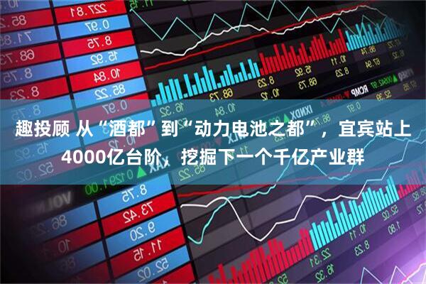 趣投顾 从“酒都”到“动力电池之都”，宜宾站上4000亿台阶，挖掘下一个千亿产业群