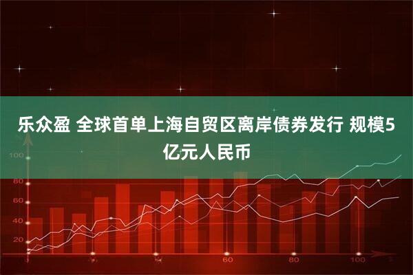 乐众盈 全球首单上海自贸区离岸债券发行 规模5亿元人民币