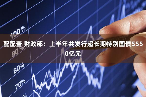 配配查 财政部：上半年共发行超长期特别国债5550亿元