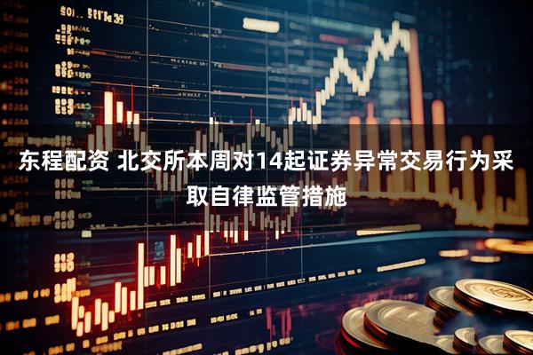 东程配资 北交所本周对14起证券异常交易行为采取自律监管措施