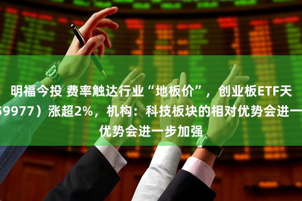 明福今投 费率触达行业“地板价”，创业板ETF天弘（159977）涨超2%，机构：科技板块的相对优势会进一步加强