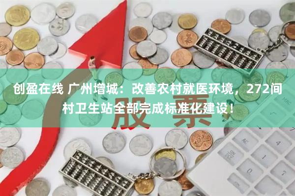 创盈在线 广州增城：改善农村就医环境，272间村卫生站全部完成标准化建设！
