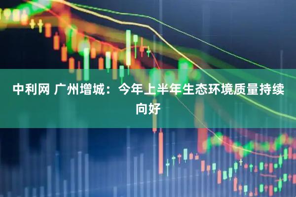 中利网 广州增城：今年上半年生态环境质量持续向好
