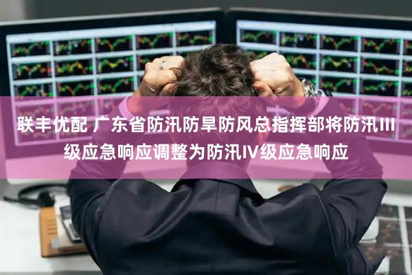 联丰优配 广东省防汛防旱防风总指挥部将防汛Ⅲ级应急响应调整为防汛Ⅳ级应急响应