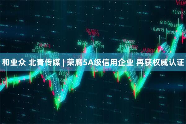 和业众 北青传媒 | 荣膺5A级信用企业 再获权威认证