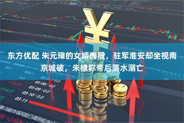 东方优配 朱元璋的女婿梅殷，驻军淮安却坐视南京城破，朱棣称帝后落水溺亡