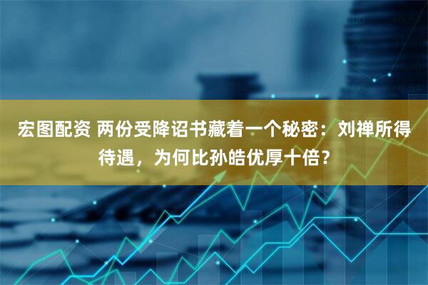 宏图配资 两份受降诏书藏着一个秘密：刘禅所得待遇，为何比孙皓优厚十倍？