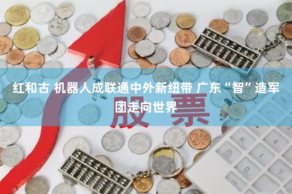 红和古 机器人成联通中外新纽带 广东“智”造军团走向世界
