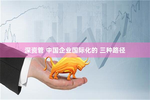 深资管 中国企业国际化的 三种路径