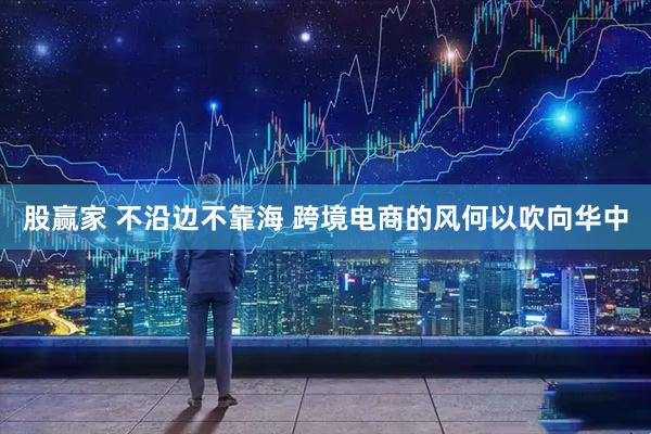 股赢家 不沿边不靠海 跨境电商的风何以吹向华中